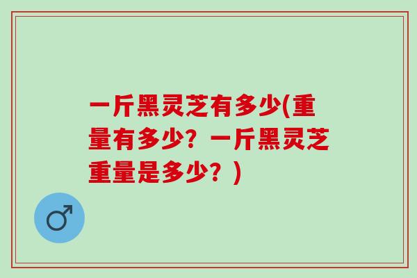 一斤黑灵芝有多少(重量有多少？一斤黑灵芝重量是多少？)