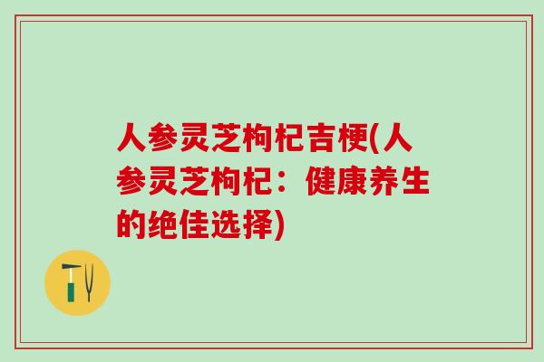 人参灵芝枸杞吉梗(人参灵芝枸杞：健康养生的绝佳选择)
