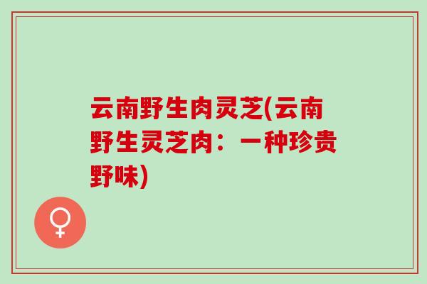 云南野生肉灵芝(云南野生灵芝肉：一种珍贵野味)