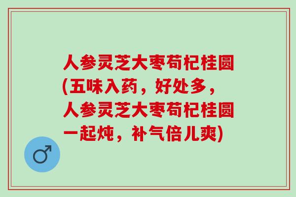 人参灵芝大枣苟杞桂圆(五味入药，好处多，人参灵芝大枣苟杞桂圆一起炖，补气倍儿爽)
