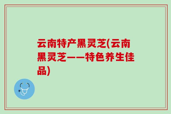 云南特产黑灵芝(云南黑灵芝——特色养生佳品)