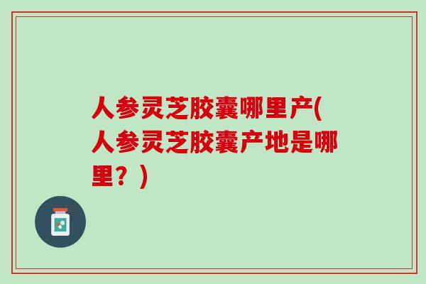 人参灵芝胶囊哪里产(人参灵芝胶囊产地是哪里?) 人参灵芝胶囊哪里产(人参灵芝胶囊产地是哪里?)