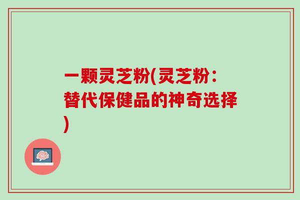 一颗灵芝粉(灵芝粉:替代保健品的神奇选择) 一颗灵芝粉(灵芝粉:替代保健品的神奇选择)