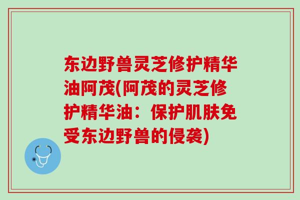 东边野兽灵芝修护精华油阿茂(阿茂的灵芝修护精华油：保护肌肤免受东边野兽的侵袭)