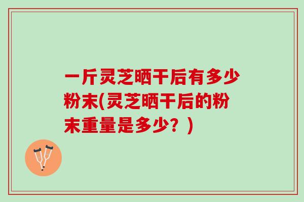 一斤灵芝晒干后有多少粉末(灵芝晒干后的粉末重量是多少？)