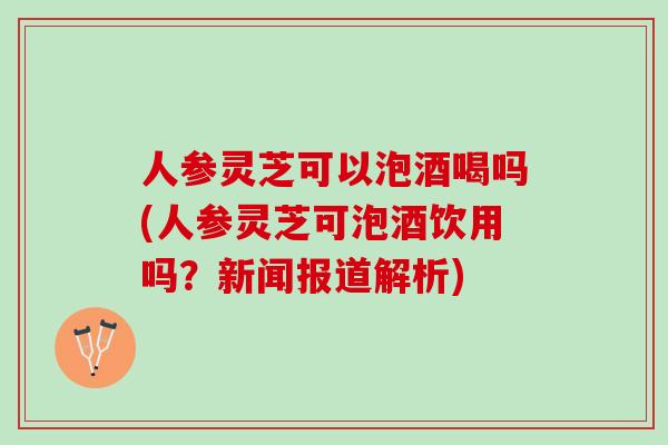 人参灵芝可以泡酒喝吗(人参灵芝可泡酒饮用吗？新闻报道解析)