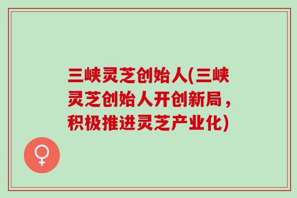 三峡灵芝创始人(三峡灵芝创始人开创新局,积极推进灵芝产业化) 三峡灵芝创始人(三峡灵芝创始人开创新局,积极推进灵芝产业化)