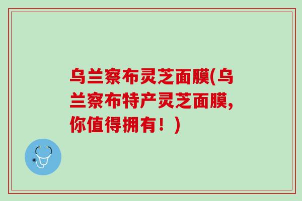 乌兰察布灵芝面膜(乌兰察布特产灵芝面膜,你值得拥有！)