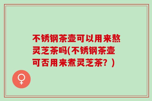 不锈钢茶壶可以用来熬灵芝茶吗(不锈钢茶壶可否用来煮灵芝茶？)
