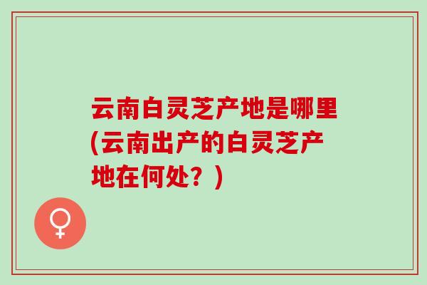 云南白灵芝产地是哪里(云南出产的白灵芝产地在何处？)
