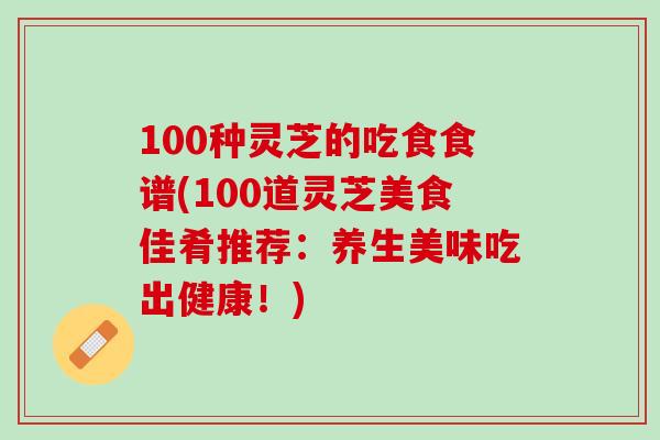 100种灵芝的吃食食谱(100道灵芝美食佳肴推荐：养生美味吃出健康！)