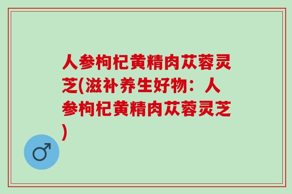 人参枸杞黄精肉苁蓉灵芝(滋补养生好物：人参枸杞黄精肉苁蓉灵芝)