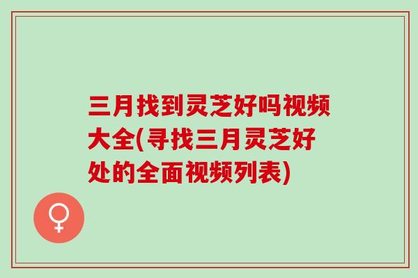 三月找到灵芝好吗视频大全(寻找三月灵芝好处的全面视频列表)