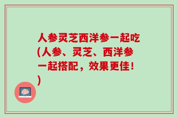 人参灵芝西洋参一起吃(人参、灵芝、西洋参一起搭配，效果更佳！)