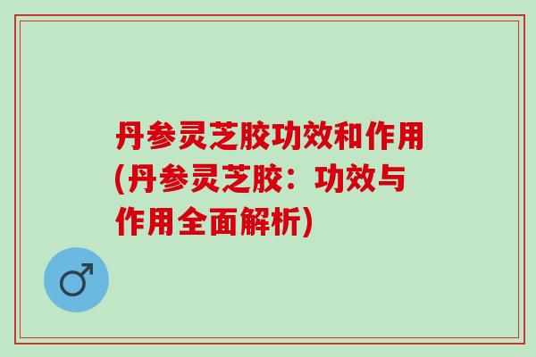 丹参灵芝胶功效和作用(丹参灵芝胶：功效与作用全面解析)