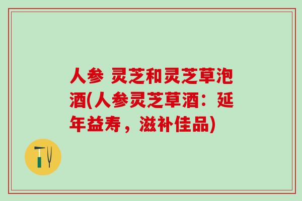 人参 灵芝和灵芝草泡酒(人参灵芝草酒：延年益寿，滋补佳品)
