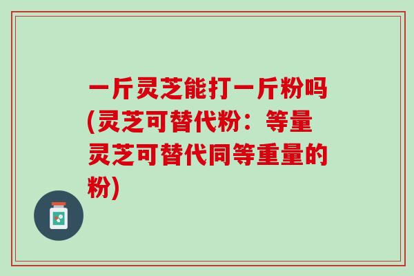 一斤灵芝能打一斤粉吗(灵芝可替代粉：等量灵芝可替代同等重量的粉)