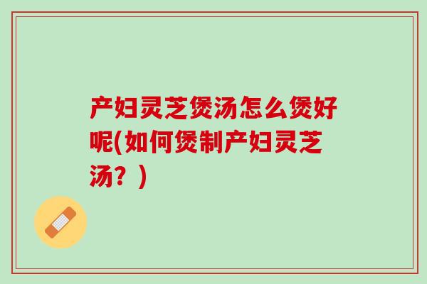产妇灵芝煲汤怎么煲好呢(如何煲制产妇灵芝汤?) 产妇灵芝煲汤怎么煲好呢(如何煲制产妇灵芝汤?)