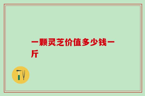 一颗灵芝价值多少钱一斤