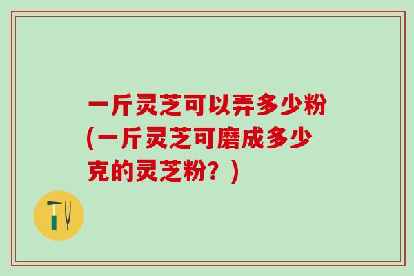 一斤灵芝可以弄多少粉(一斤灵芝可磨成多少克的灵芝粉?) 一斤灵芝可以弄多少粉(一斤灵芝可磨成多少克的灵芝粉?)