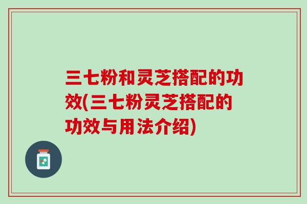 三七粉和灵芝搭配的功效(三七粉灵芝搭配的功效与用法介绍)
