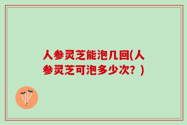 人参灵芝能泡几回(人参灵芝可泡多少次？)