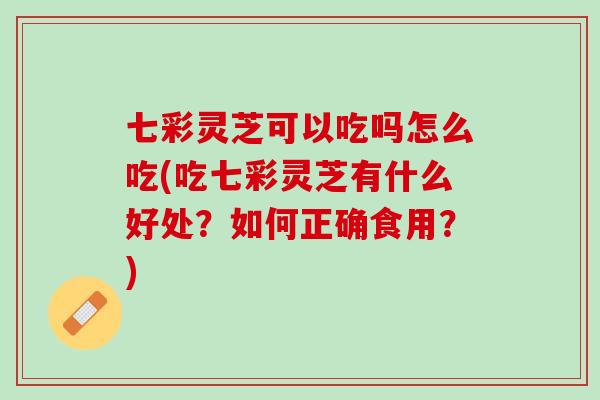 七彩灵芝可以吃吗怎么吃(吃七彩灵芝有什么好处？如何正确食用？)