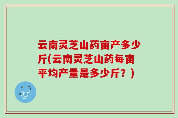 云南灵芝山药亩产多少斤(云南灵芝山药每亩平均产量是多少斤?) 云南灵芝山药亩产多少斤(云南灵芝山药每亩平均产量是多少斤?)
