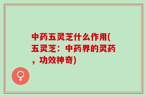 中药五灵芝什么作用(五灵芝：中药界的灵药，功效神奇)