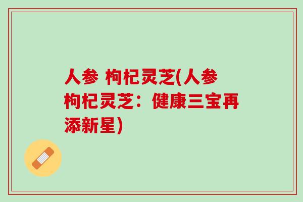 人参 枸杞灵芝(人参枸杞灵芝:健康三宝再添新星) 人参 枸杞灵芝(人参枸杞灵芝:健康三宝再添新星)