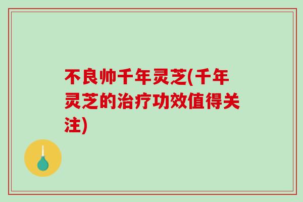 不良帅千年灵芝(千年灵芝的治疗功效值得关注)