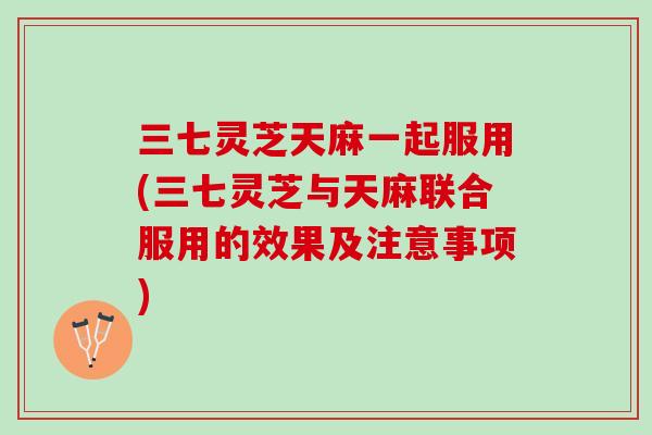 三七灵芝天麻一起服用(三七灵芝与天麻联合服用的效果及注意事项)