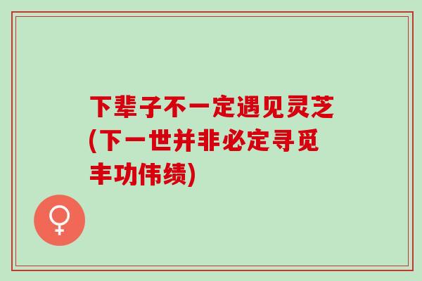 下辈子不一定遇见灵芝(下一世并非必定寻觅丰功伟绩)