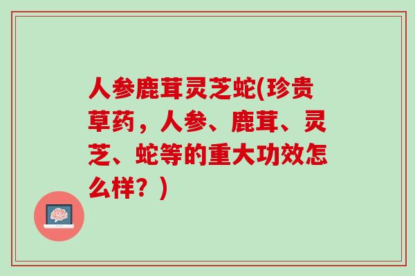 人参鹿茸灵芝蛇(珍贵草药，人参、鹿茸、灵芝、蛇等的重大功效怎么样？)