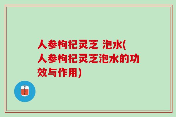 人参枸杞灵芝 泡水(人参枸杞灵芝泡水的功效与作用)