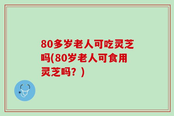 80多岁老人可吃灵芝吗(80岁老人可食用灵芝吗？)
