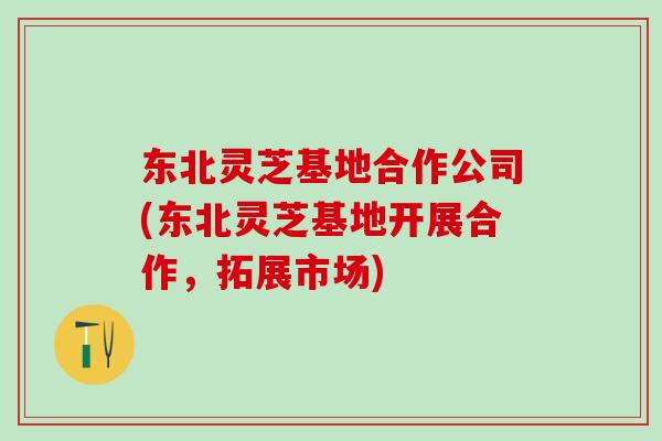 东北灵芝基地合作公司(东北灵芝基地开展合作，拓展市场)