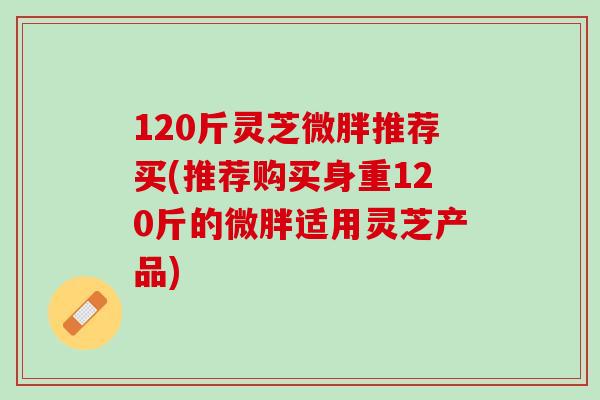 120斤灵芝微胖推荐买(推荐购买身重120斤的微胖适用灵芝产品)
