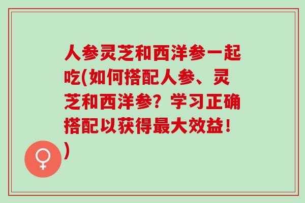 人参灵芝和西洋参一起吃(如何搭配人参、灵芝和西洋参？学习正确搭配以获得大效益！)