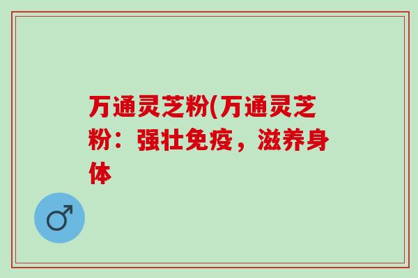 万通灵芝粉(万通灵芝粉：强壮免疫，滋养身体