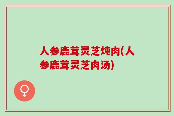 人参鹿茸灵芝炖肉(人参鹿茸灵芝肉汤)