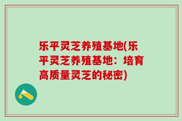 乐平灵芝养殖基地(乐平灵芝养殖基地：培育高质量灵芝的秘密)