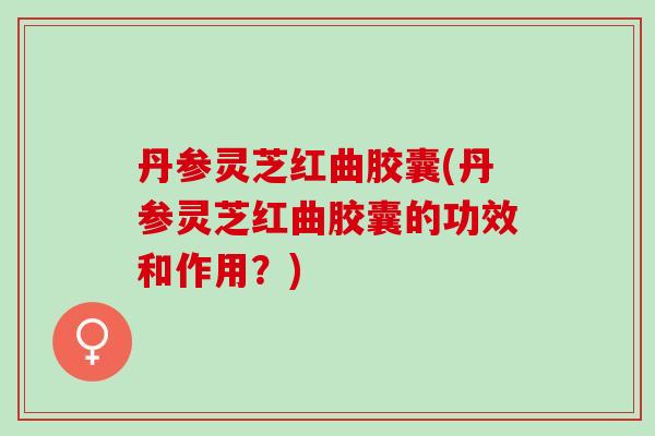 丹参灵芝红曲胶囊(丹参灵芝红曲胶囊的功效和作用？)