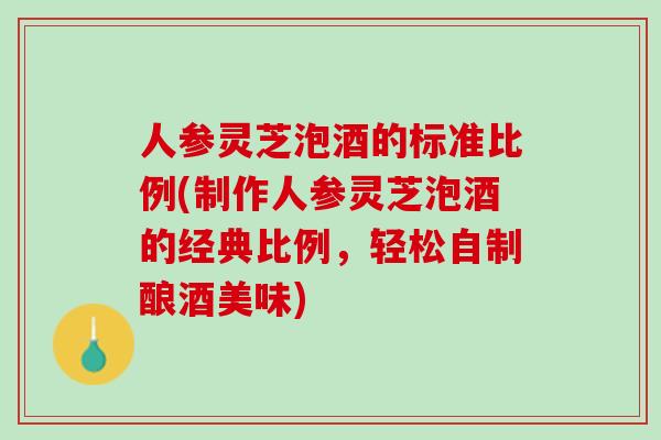 人参灵芝泡酒的标准比例(制作人参灵芝泡酒的经典比例，轻松自制酿酒美味)