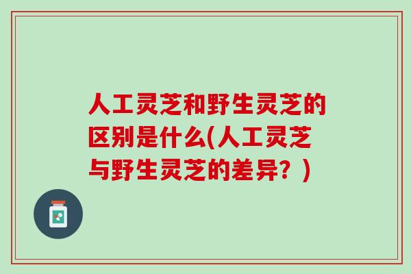 人工灵芝和野生灵芝的区别是什么(人工灵芝与野生灵芝的差异？)