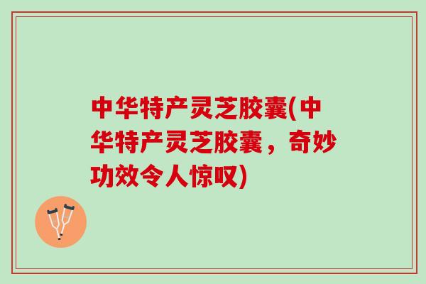 中华特产灵芝胶囊(中华特产灵芝胶囊，奇妙功效令人惊叹)