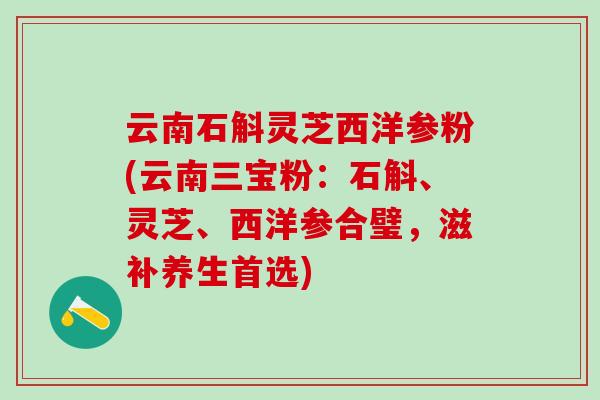 云南石斛灵芝西洋参粉(云南三宝粉：石斛、灵芝、西洋参合璧，滋补养生首选)