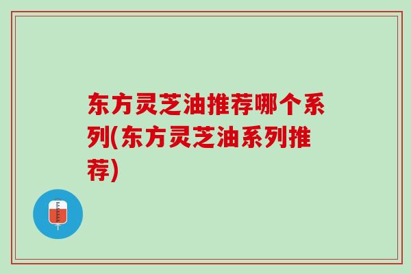 东方灵芝油推荐哪个系列(东方灵芝油系列推荐)