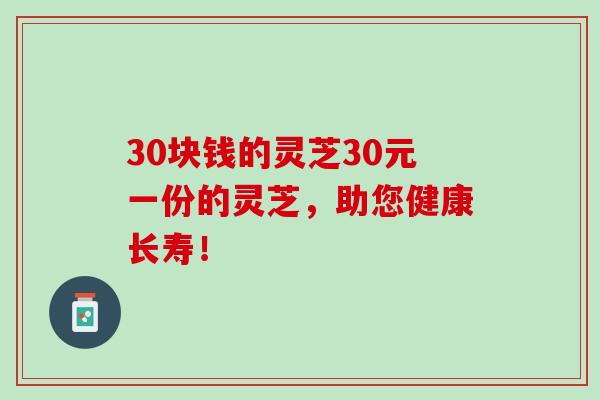 30块钱的灵芝30元一份的灵芝,助您健康长寿! 30块钱的灵芝30元一份的灵芝,助您健康长寿!