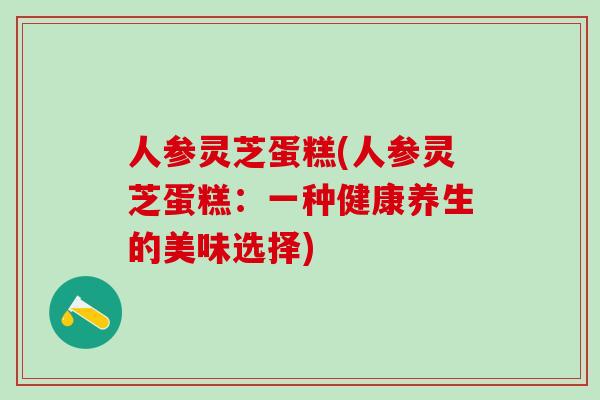 人参灵芝蛋糕(人参灵芝蛋糕:一种健康养生的美味选择) 人参灵芝蛋糕(人参灵芝蛋糕:一种健康养生的美味选择)